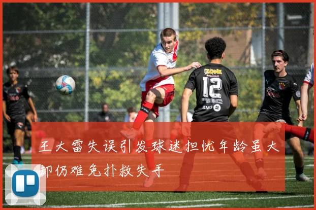 王大雷失误引发球迷担忧年龄虽大却仍难免扑救失手