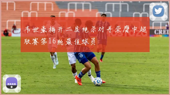 韦世豪梅开二度绝杀对手荣膺中超联赛第16轮最佳球员