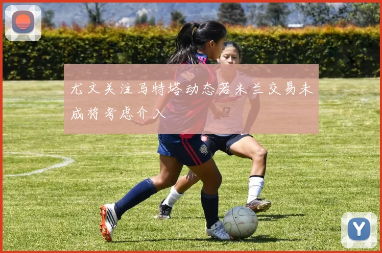尤文关注马特塔动态若米兰交易未成将考虑介入