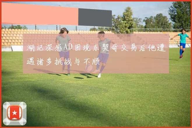 湖记深感AD困境东契奇交易后他遭遇诸多挑战与不顺