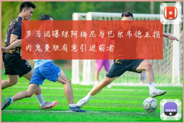 罗马诺曝琼阿梅尼与巴尔韦德互指内鬼曼联有意引进前者