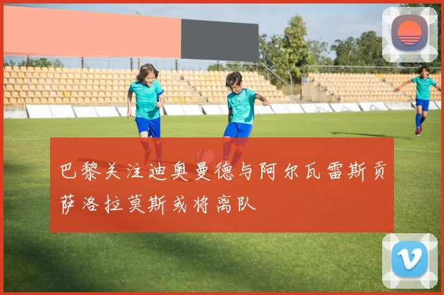 巴黎关注迪奥曼德与阿尔瓦雷斯贡萨洛拉莫斯或将离队