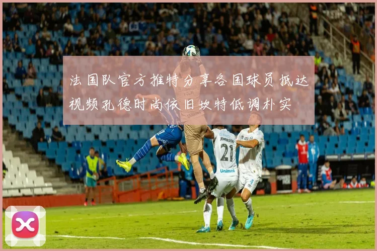 法国队官方推特分享各国球员抵达视频孔德时尚依旧坎特低调朴实