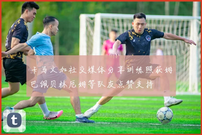 卡马文加社交媒体分享训练照获姆巴佩贝林厄姆等队友点赞支持