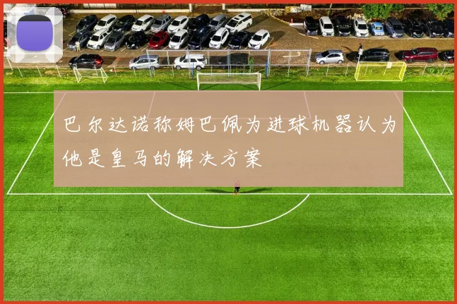 巴尔达诺称姆巴佩为进球机器认为他是皇马的解决方案