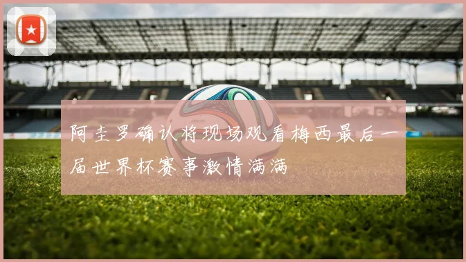 阿圭罗确认将现场观看梅西最后一届世界杯赛事激情满满