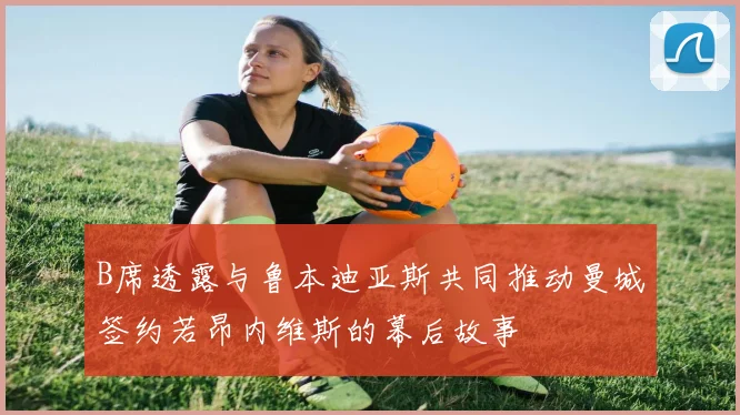 B席透露与鲁本迪亚斯共同推动曼城签约若昂内维斯的幕后故事
