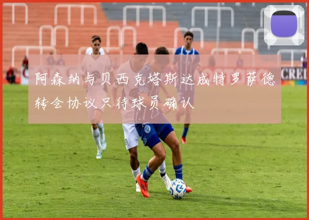 阿森纳与贝西克塔斯达成特罗萨德转会协议只待球员确认