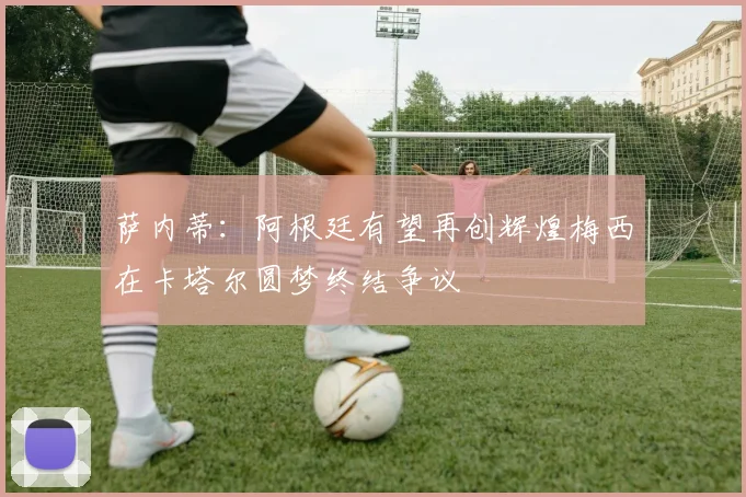 萨内蒂：阿根廷有望再创辉煌梅西在卡塔尔圆梦终结争议