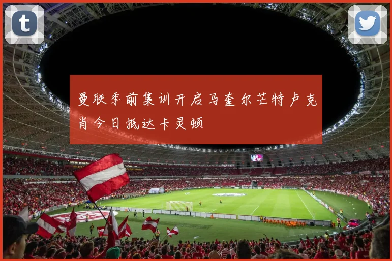 曼联季前集训开启马奎尔芒特卢克肖今日抵达卡灵顿