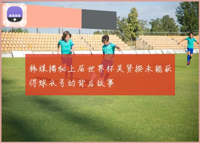 韩媒揭秘上届世界杯吴贤揆未能获得球衣号的背后故事