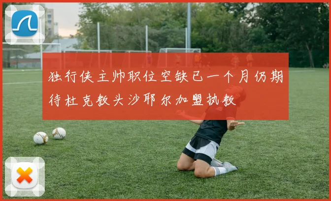 独行侠主帅职位空缺已一个月仍期待杜克教头沙耶尔加盟执教
