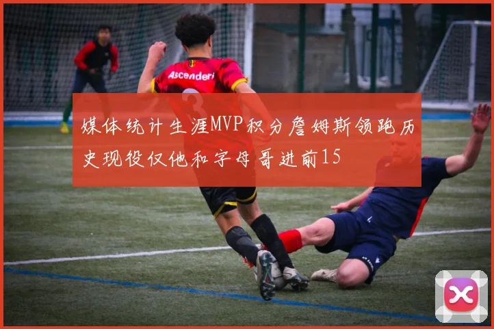 媒体统计生涯MVP积分詹姆斯领跑历史现役仅他和字母哥进前15