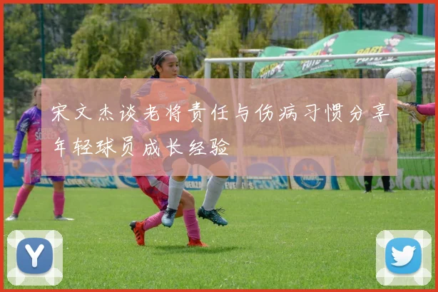 宋文杰谈老将责任与伤病习惯分享年轻球员成长经验