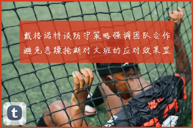 戴格诺特谈防守策略强调团队合作避免急躁抢断对文班的应对效果显著