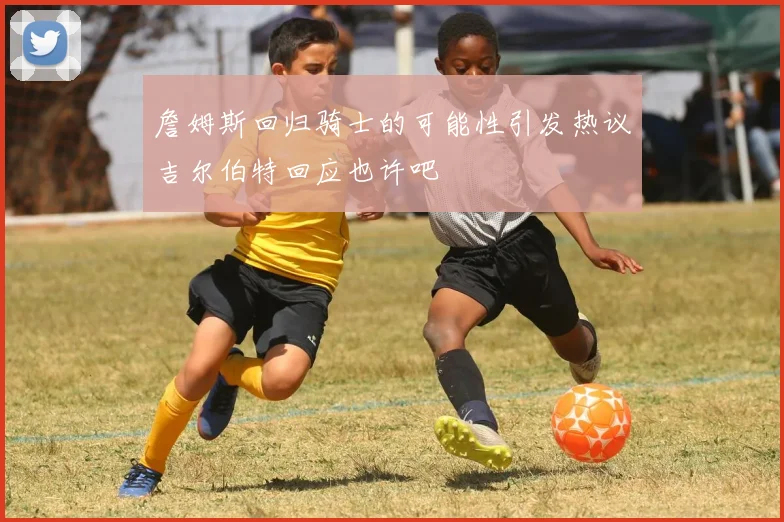 詹姆斯回归骑士的可能性引发热议吉尔伯特回应也许吧