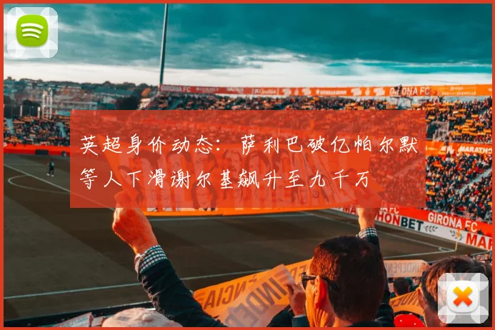 英超身价动态：萨利巴破亿帕尔默等人下滑谢尔基飙升至九千万