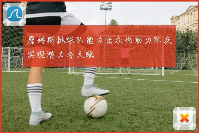 詹姆斯挑球队能力出众也助力队友实现潜力与天赋
